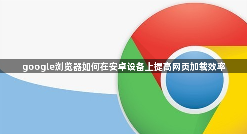 google浏览器如何在安卓设备上提高网页加载效率1