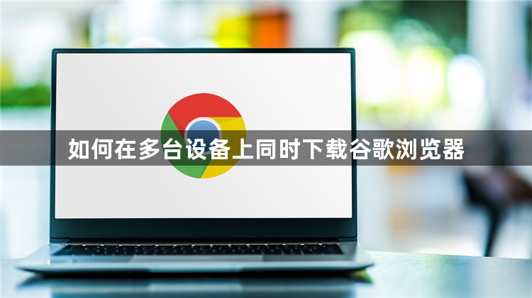 如何在多台设备上同时下载谷歌浏览器1