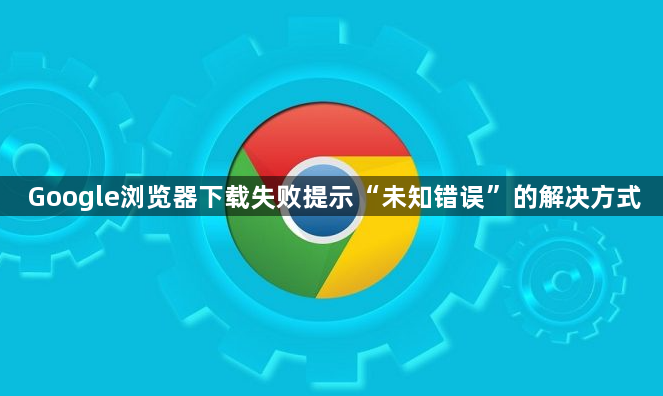 Google浏览器下载失败提示“未知错误”的解决方式1