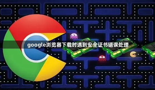 google浏览器下载时遇到安全证书错误处理1
