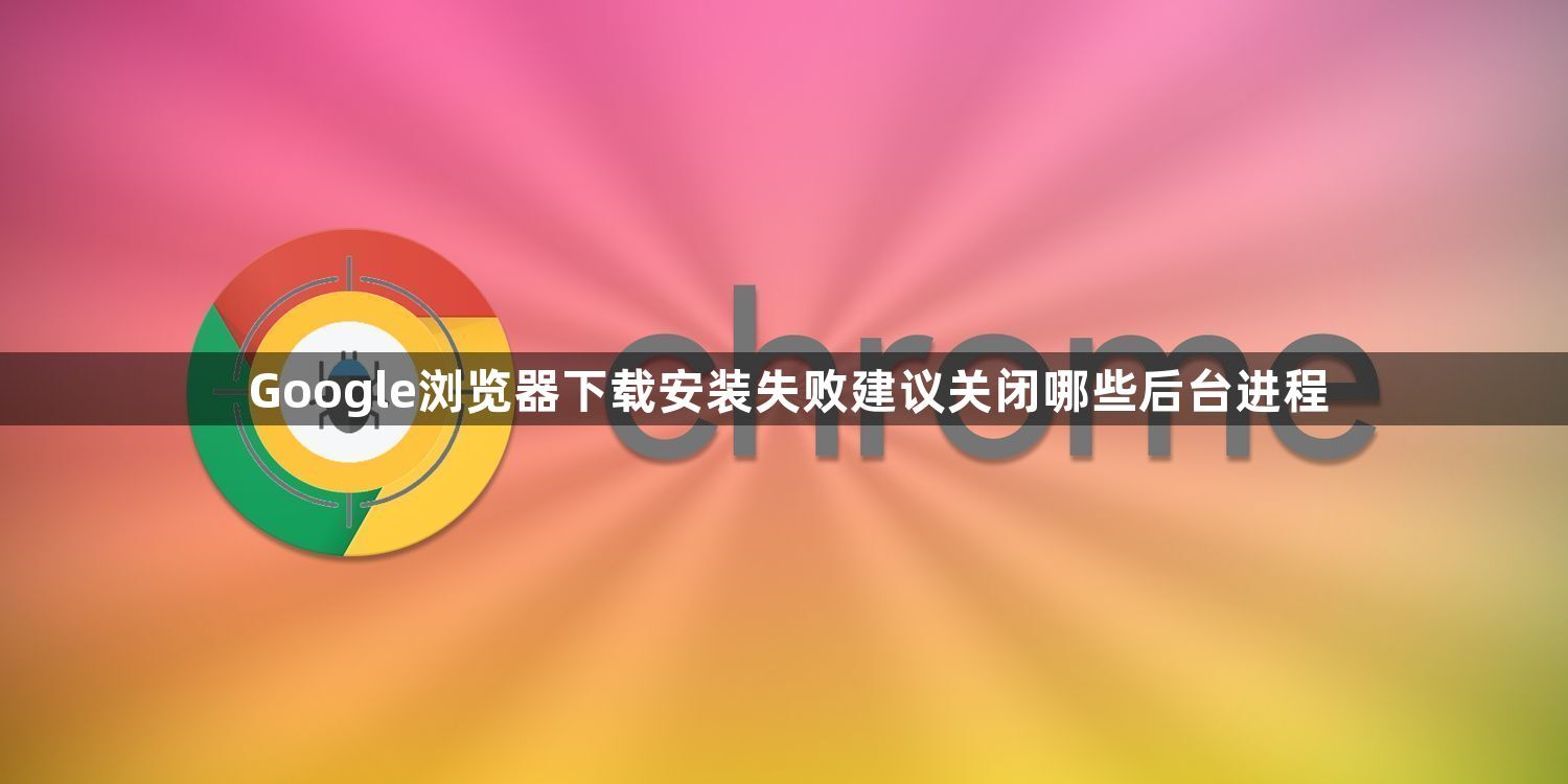 Google浏览器下载安装失败建议关闭哪些后台进程1