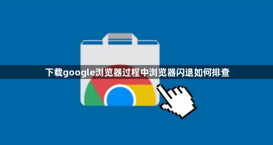 下载google浏览器过程中浏览器闪退如何排查1