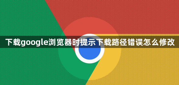 下载google浏览器时提示下载路径错误怎么修改1