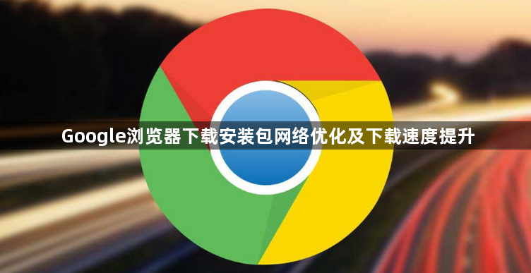 Google浏览器下载安装包网络优化及下载速度提升1