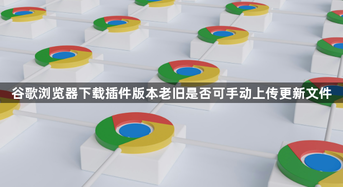 谷歌浏览器下载插件版本老旧是否可手动上传更新文件1