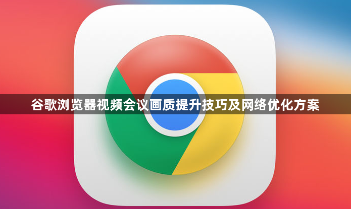 谷歌浏览器视频会议画质提升技巧及网络优化方案1