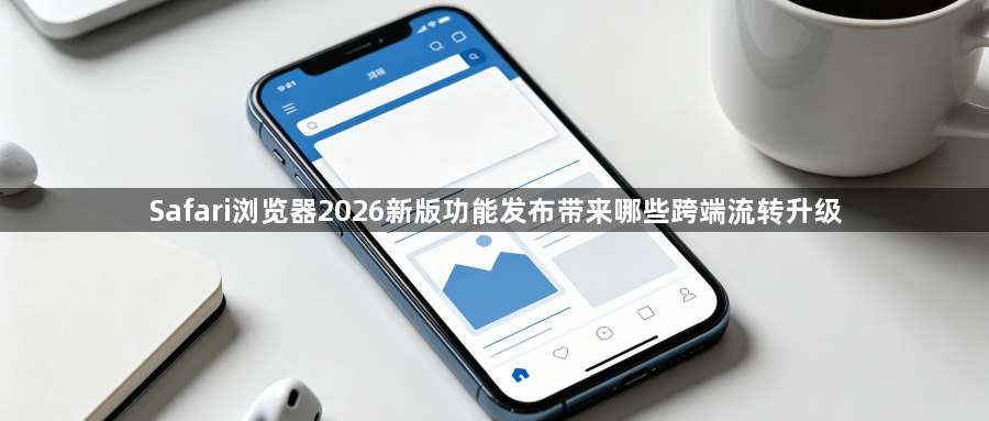 Safari浏览器2026新版功能发布带来哪些跨端流转升级1