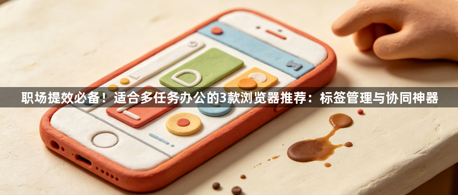 职场提效必备！适合多任务办公的3款浏览器推荐：标签管理与协同神器1