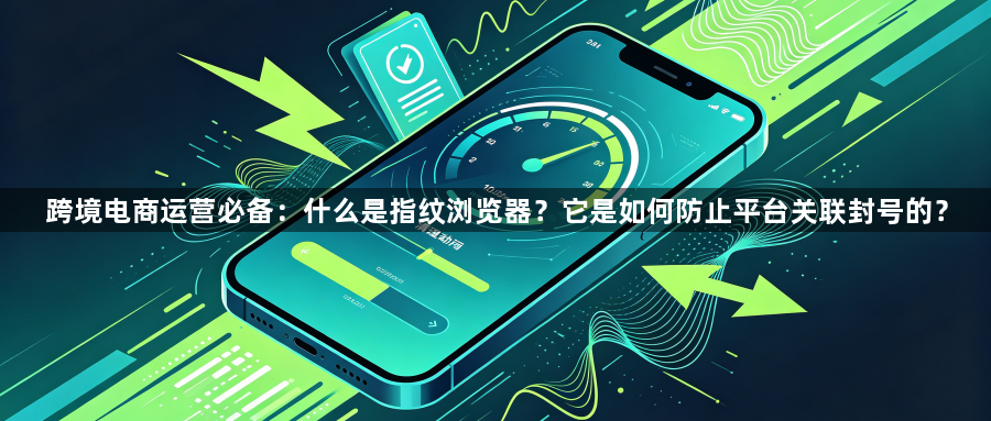 跨境电商运营必备：什么是指纹浏览器？它是如何防止平台关联封号的？1